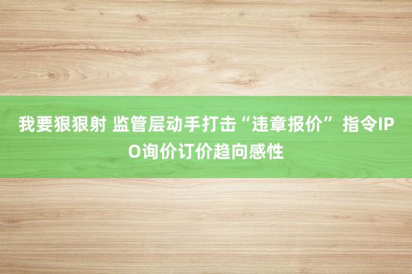 我要狠狠射 监管层动手打击“违章报价” 指令IPO询价订价趋向感性