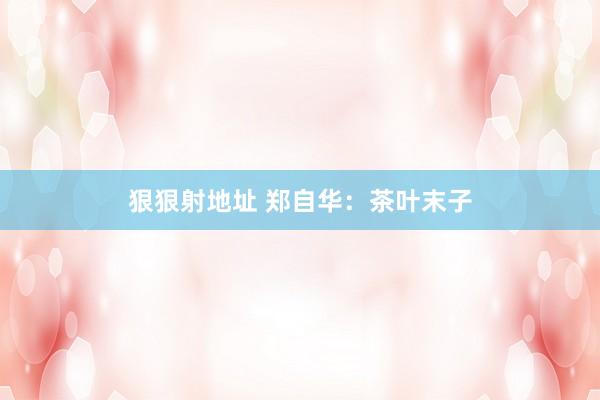 狠狠射地址 郑自华：茶叶末子