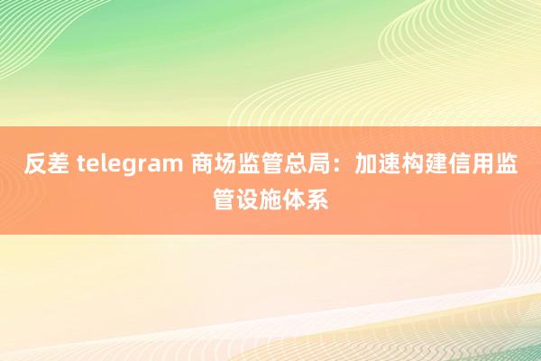 反差 telegram 商场监管总局：加速构建信用监管设施体系