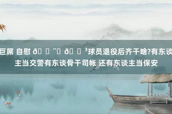 巨屌 自慰 👨‍🍳球员退役后齐干啥?有东谈主当交警有东谈骨干司帐 还有东谈主当保安