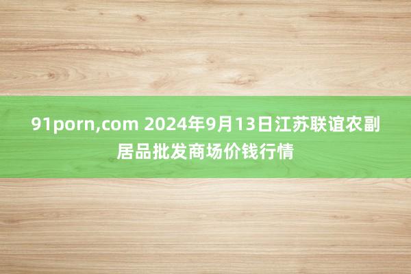 91porn,com 2024年9月13日江苏联谊农副居品批发商场价钱行情
