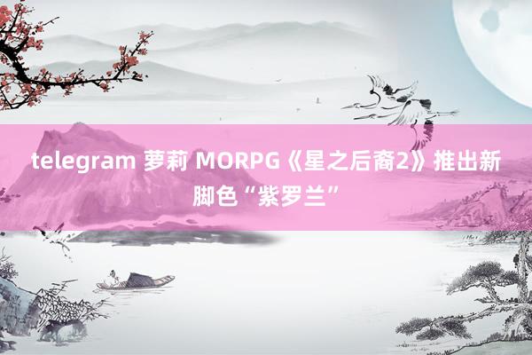telegram 萝莉 MORPG《星之后裔2》推出新脚色“紫罗兰”