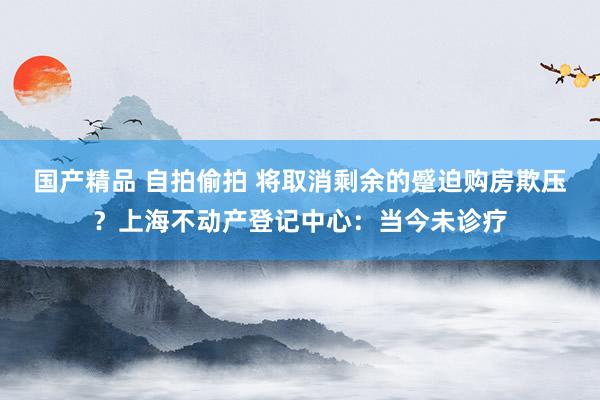 国产精品 自拍偷拍 将取消剩余的蹙迫购房欺压?上海不动产登记中心:当今未诊疗