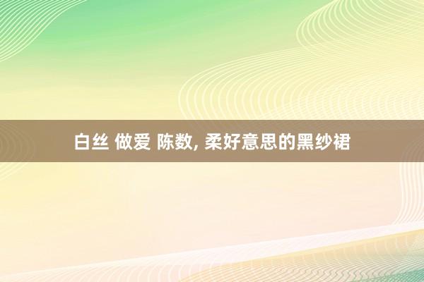 白丝 做爱 陈数， 柔好意思的黑纱裙