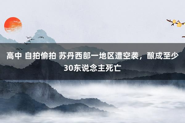 高中 自拍偷拍 苏丹西部一地区遭空袭,酿成至少30东说念主死亡