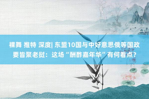 裸舞 推特 深度| 东盟10国与中好意思俄等国政要皆聚老挝：这场“酬酢嘉年华”有何看点？