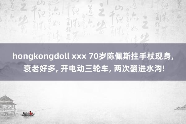 hongkongdoll xxx 70岁陈佩斯拄手杖现身， 衰老好多， 开电动三轮车， 两次翻进水沟!