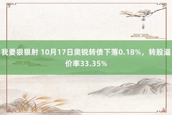 我要狠狠射 10月17日奥锐转债下落0.18%,转股溢价率33.35%