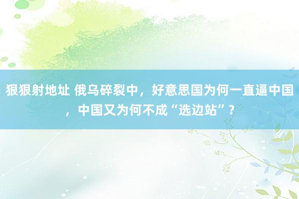狠狠射地址 俄乌碎裂中，好意思国为何一直逼中国，中国又为何不成“选边站”？