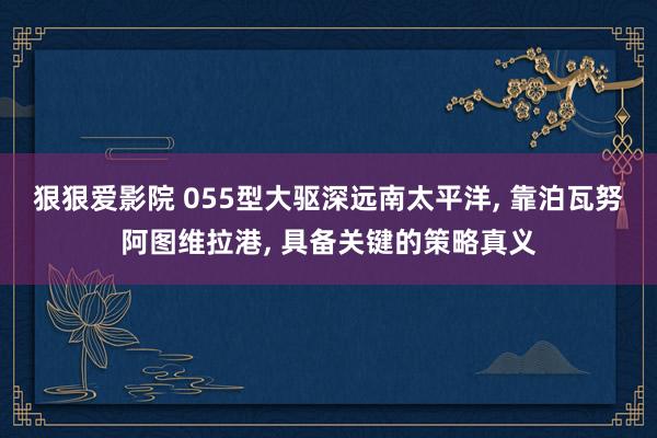 狠狠爱影院 055型大驱深远南太平洋， 靠泊瓦努阿图维拉港， 具备关键的策略真义