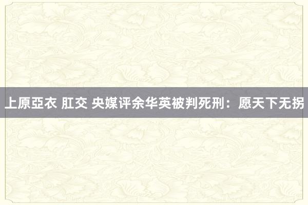 上原亞衣 肛交 央媒评余华英被判死刑：愿天下无拐