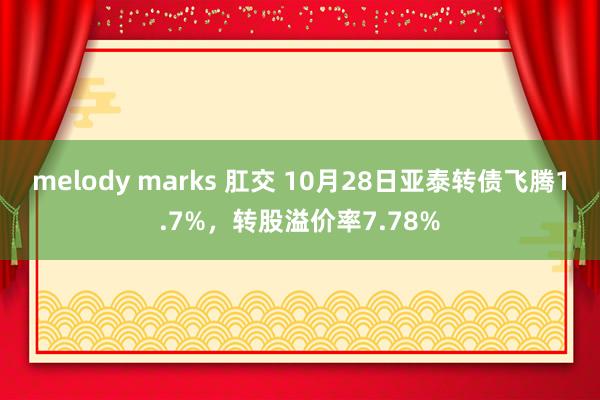 melody marks 肛交 10月28日亚泰转债飞腾1.7%,转股溢价率7.78%