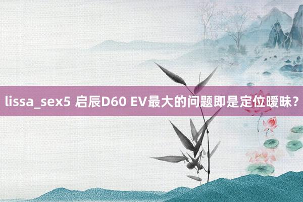 lissa_sex5 启辰D60 EV最大的问题即是定位暧昧？