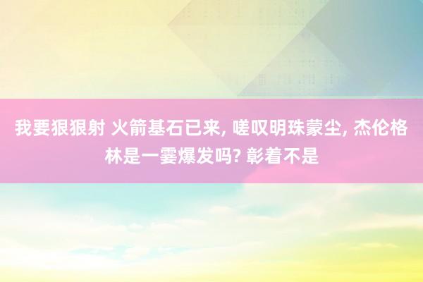 我要狠狠射 火箭基石已来， 嗟叹明珠蒙尘， 杰伦格林是一霎爆发吗? 彰着不是