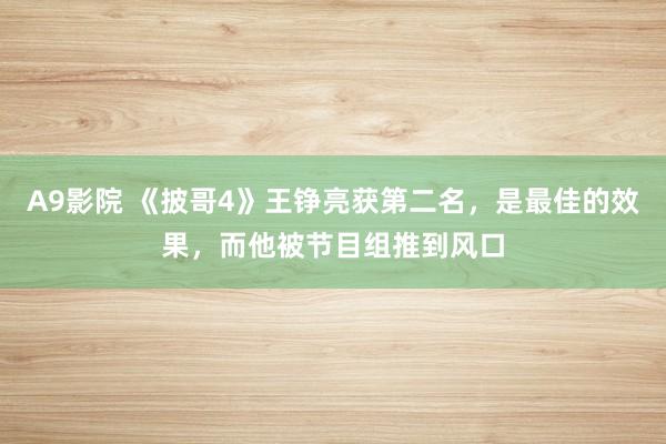 A9影院 《披哥4》王铮亮获第二名，是最佳的效果，而他被节目组推到风口