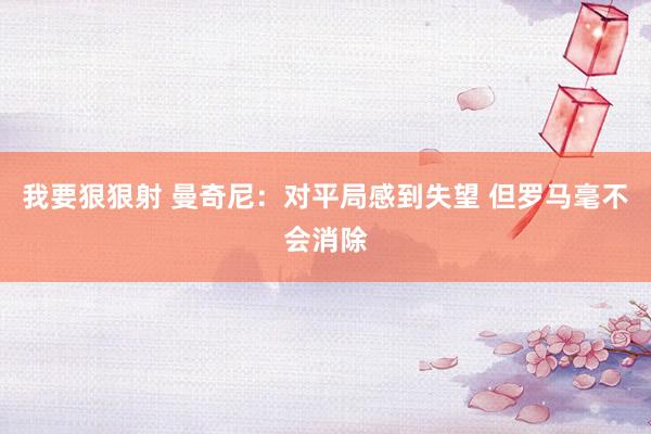 我要狠狠射 曼奇尼:对平局感到失望 但罗马毫不会消除