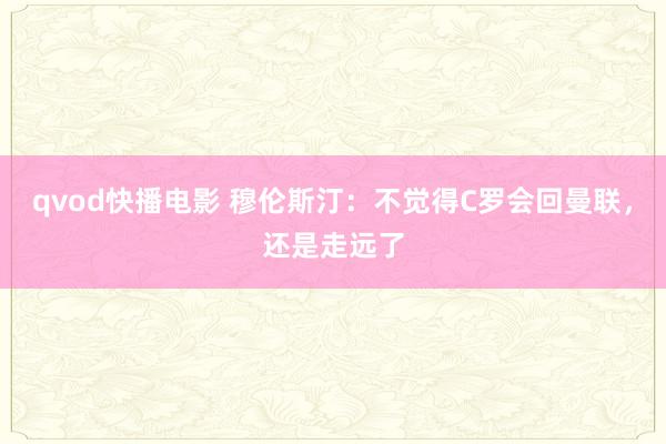 qvod快播电影 穆伦斯汀：不觉得C罗会回曼联，还是走远了
