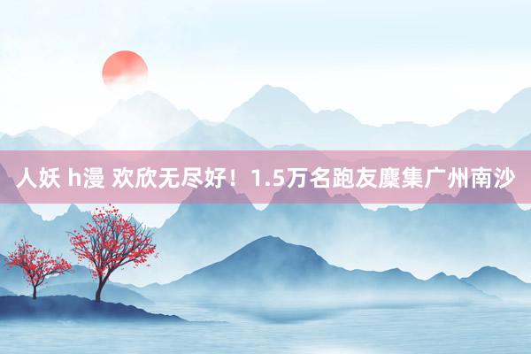人妖 h漫 欢欣无尽好！1.5万名跑友麇集广州南沙