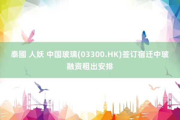 泰國 人妖 中国玻璃(03300.HK)签订宿迁中玻融资租出安排