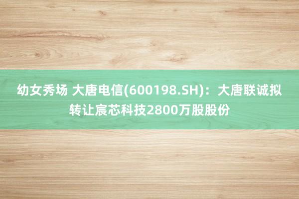 幼女秀场 大唐电信(600198.SH)：大唐联诚拟转让宸芯科技2800万股股份