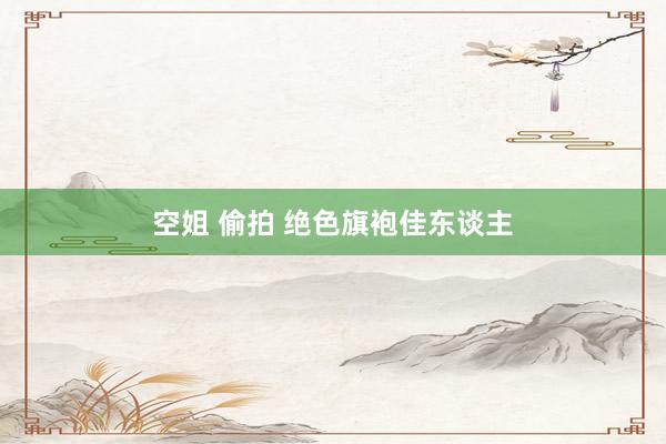 空姐 偷拍 绝色旗袍佳东谈主