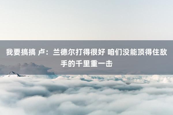 我要搞搞 卢：兰德尔打得很好 咱们没能顶得住敌手的千里重一击