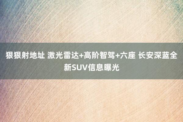 狠狠射地址 激光雷达+高阶智驾+六座 长安深蓝全新SUV信息曝光