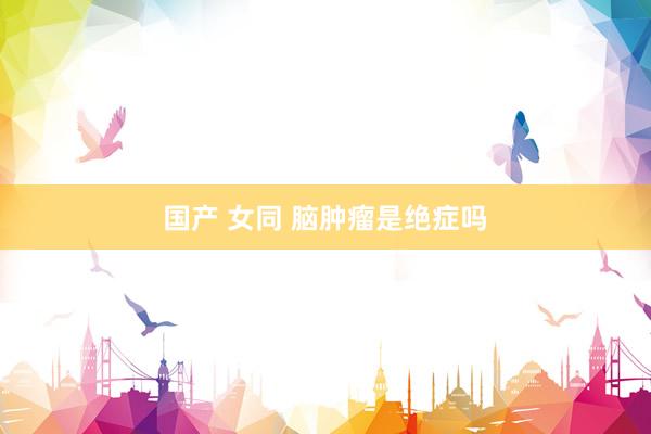 国产 女同 脑肿瘤是绝症吗