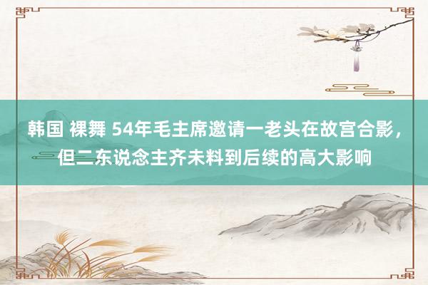 韩国 裸舞 54年毛主席邀请一老头在故宫合影，但二东说念主齐未料到后续的高大影响