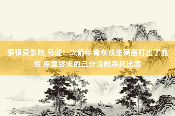 狠狠爱影院 马健：火箭年青东谈主确凿打出了血性 库里终末的三分没能杀死比赛