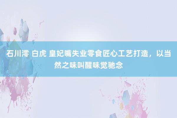 石川澪 白虎 皇妃嘴失业零食匠心工艺打造，以当然之味叫醒味觉驰念