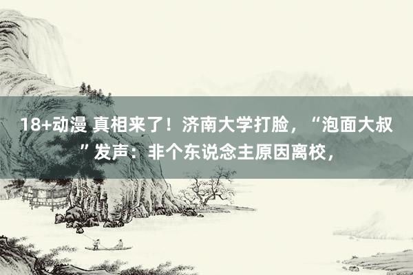 18+动漫 真相来了！济南大学打脸，“泡面大叔”发声：非个东说念主原因离校，