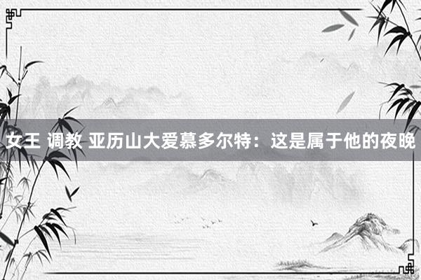 女王 调教 亚历山大爱慕多尔特：这是属于他的夜晚