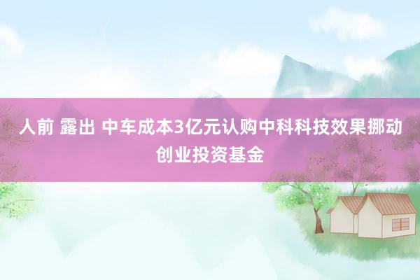 人前 露出 中车成本3亿元认购中科科技效果挪动创业投资基金