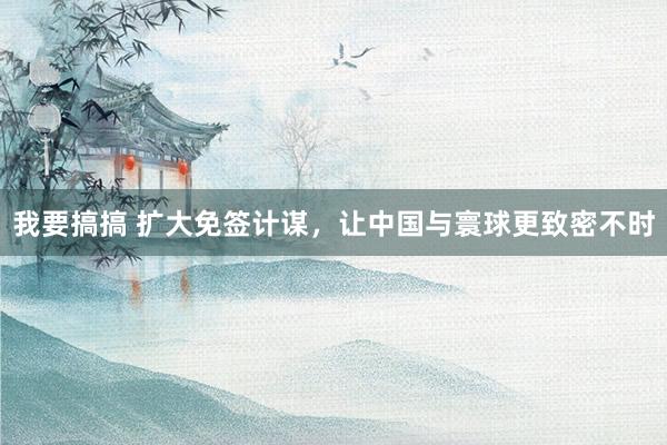 我要搞搞 扩大免签计谋，让中国与寰球更致密不时