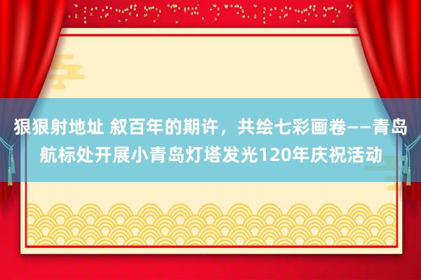 狠狠射地址 叙百年的期许，共绘七彩画卷——青岛航标处开展小青岛灯塔发光120年庆祝活动