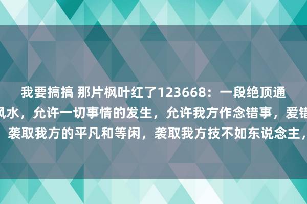 我要搞搞 那片枫叶红了123668:一段绝顶通透的话:“心态是最佳的风水,允许一切事情的发生,允许我方作念错事,爱错东说念主,走错路,袭取我方的平凡和等闲,袭取我方技不如东说念主,袭取我方徐徐变老,芳华不再。不要发怵失...