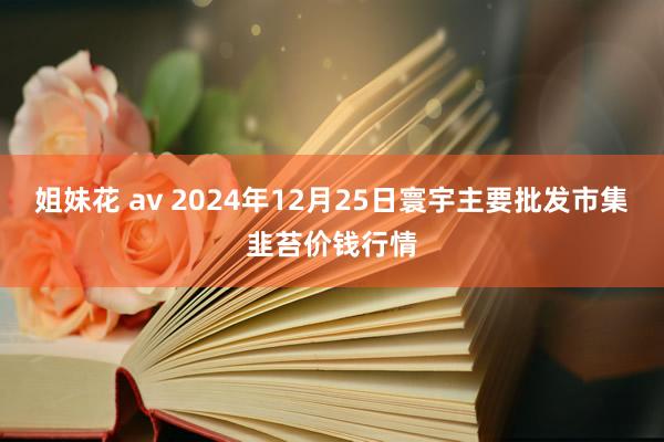 姐妹花 av 2024年12月25日寰宇主要批发市集韭苔价钱行情
