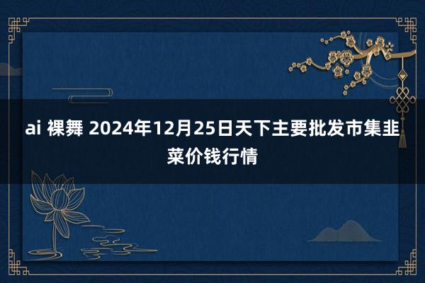 ai 裸舞 2024年12月25日天下主要批发市集韭菜价钱行情