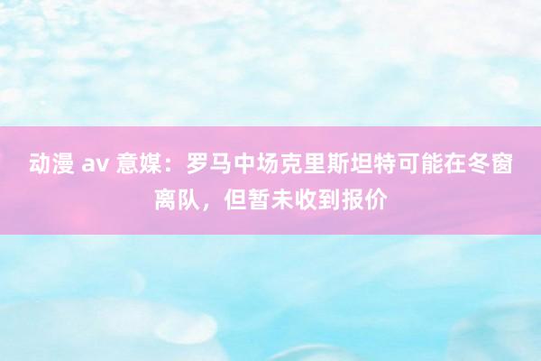 动漫 av 意媒：罗马中场克里斯坦特可能在冬窗离队，但暂未收到报价