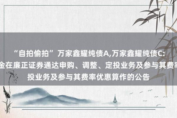 “自拍偷拍” 万家鑫耀纯债A,万家鑫耀纯债C: 对于旗下部分基金在廉正证券通达申购、调整、定投业务及参与其费率优惠算作的公告