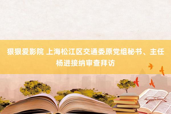 狠狠爱影院 上海松江区交通委原党组秘书、主任杨进接纳审查拜访