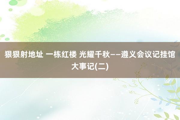 狠狠射地址 一栋红楼 光耀千秋——遵义会议记挂馆大事记(二)