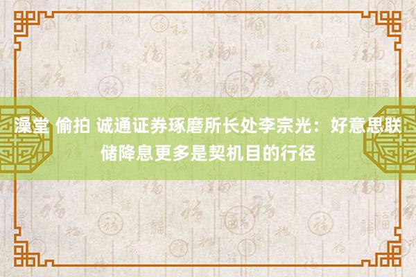 澡堂 偷拍 诚通证券琢磨所长处李宗光：好意思联储降息更多是契机目的行径