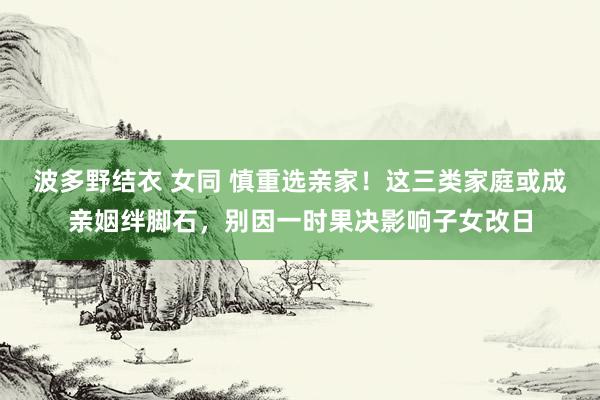 波多野结衣 女同 慎重选亲家！这三类家庭或成亲姻绊脚石，别因一时果决影响子女改日