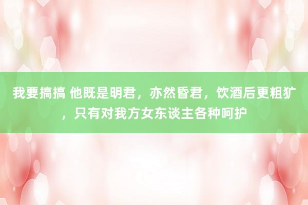 我要搞搞 他既是明君，亦然昏君，饮酒后更粗犷，只有对我方女东谈主各种呵护