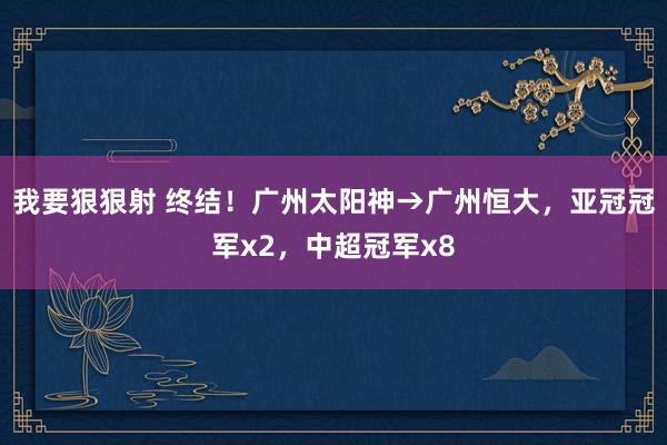 我要狠狠射 终结！广州太阳神→广州恒大，亚冠冠军x2，中超冠军x8