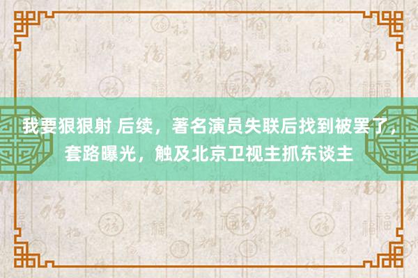 我要狠狠射 后续，著名演员失联后找到被罢了，套路曝光，触及北京卫视主抓东谈主