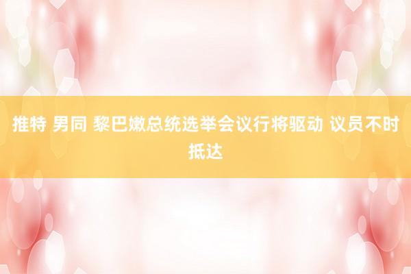 推特 男同 黎巴嫩总统选举会议行将驱动 议员不时抵达