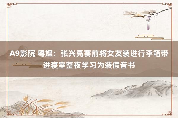 A9影院 粤媒：张兴亮赛前将女友装进行李箱带进寝室整夜学习为装假音书